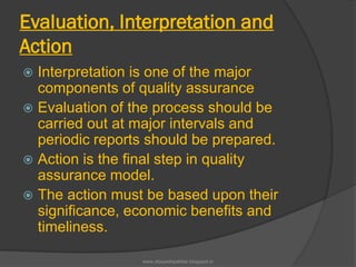 Evaluation, Interpretation and
Action
 Interpretation is one of the major
components of quality assurance
 Evaluation of the process should be
carried out at major intervals and
periodic reports should be prepared.
 Action is the final step in quality
assurance model.
 The action must be based upon their
significance, economic benefits and
timeliness.
www.drjayeshpatidar.blogspot.in
 