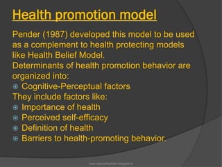 Health promotion model
Pender (1987) developed this model to be used
as a complement to health protecting models
like Health Belief Model.
Determinants of health promotion behavior are
organized into:
 Cognitive-Perceptual factors
They include factors like:
 Importance of health
 Perceived self-efficacy
 Definition of health
 Barriers to health-promoting behavior.
www.drjayeshpatidar.blogspot.in
 