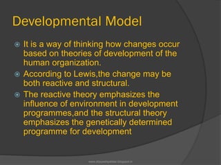 Developmental Model
 It is a way of thinking how changes occur
based on theories of development of the
human organization.
 According to Lewis,the change may be
both reactive and structural.
 The reactive theory emphasizes the
influence of environment in development
programmes,and the structural theory
emphasizes the genetically determined
programme for development
www.drjayeshpatidar.blogspot.in
 