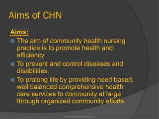 Aims of CHN
Aims:
 The aim of community health nursing
practice is to promote health and
efficiency
 To prevent and control diseases and
disabilities.
 To prolong life by providing need based,
well balanced comprehensive health
care services to community at large
through organized community efforts.
www.drjayeshpatidar.blogspot.in
 