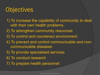 Objectives
1) To increase the capability of community to deal
with their own health problems.
2) To strengthen community resources
3) To control and counteract environment
4) To prevent and control communicable and non-
communicable diseases
5) To provide specialised services
6) To conduct research
7) To prepare health personnel
www.drjayeshpatidar.blogspot.in
 