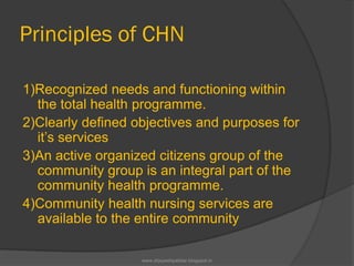 Principles of CHN
1)Recognized needs and functioning within
the total health programme.
2)Clearly defined objectives and purposes for
it’s services
3)An active organized citizens group of the
community group is an integral part of the
community health programme.
4)Community health nursing services are
available to the entire community
www.drjayeshpatidar.blogspot.in
 