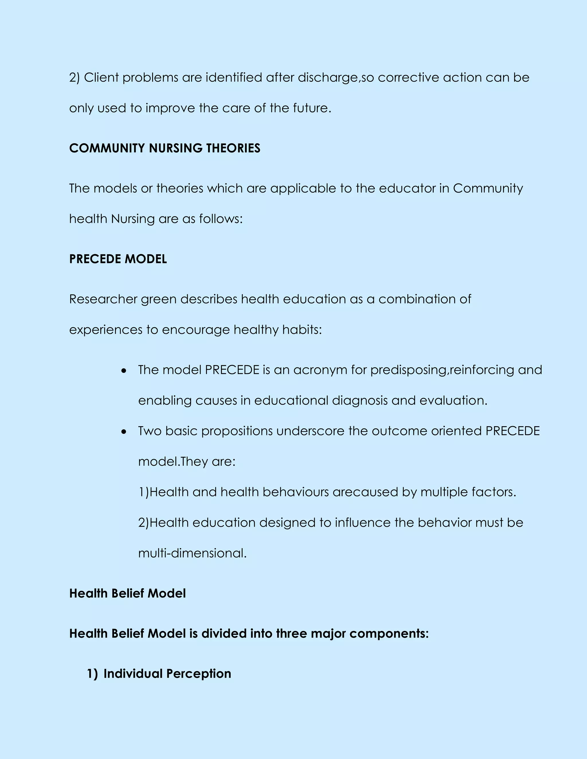 2) Client problems are identified after discharge,so corrective action can be
only used to improve the care of the future.
COMMUNITY NURSING THEORIES
The models or theories which are applicable to the educator in Community
health Nursing are as follows:
PRECEDE MODEL
Researcher green describes health education as a combination of
experiences to encourage healthy habits:
The model PRECEDE is an acronym for predisposing,reinforcing and
enabling causes in educational diagnosis and evaluation.
Two basic propositions underscore the outcome oriented PRECEDE
model.They are:
1)Health and health behaviours arecaused by multiple factors.
2)Health education designed to influence the behavior must be
multi-dimensional.
Health Belief Model
Health Belief Model is divided into three major components:
1) Individual Perception
 