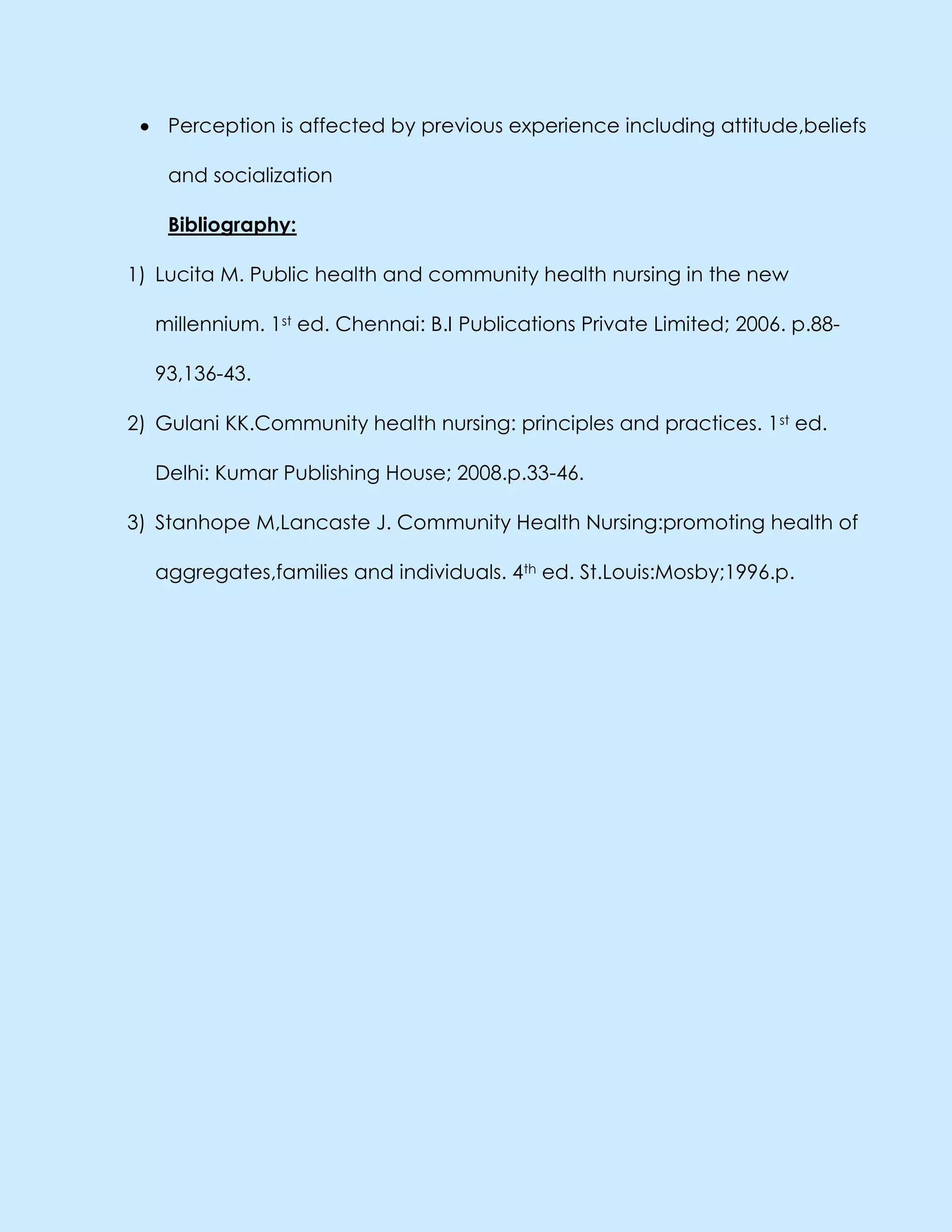 Perception is affected by previous experience including attitude,beliefs
and socialization
Bibliography:
1) Lucita M. Public health and community health nursing in the new
millennium. 1st ed. Chennai: B.I Publications Private Limited; 2006. p.88-
93,136-43.
2) Gulani KK.Community health nursing: principles and practices. 1st ed.
Delhi: Kumar Publishing House; 2008.p.33-46.
3) Stanhope M,Lancaste J. Community Health Nursing:promoting health of
aggregates,families and individuals. 4th ed. St.Louis:Mosby;1996.p.
 