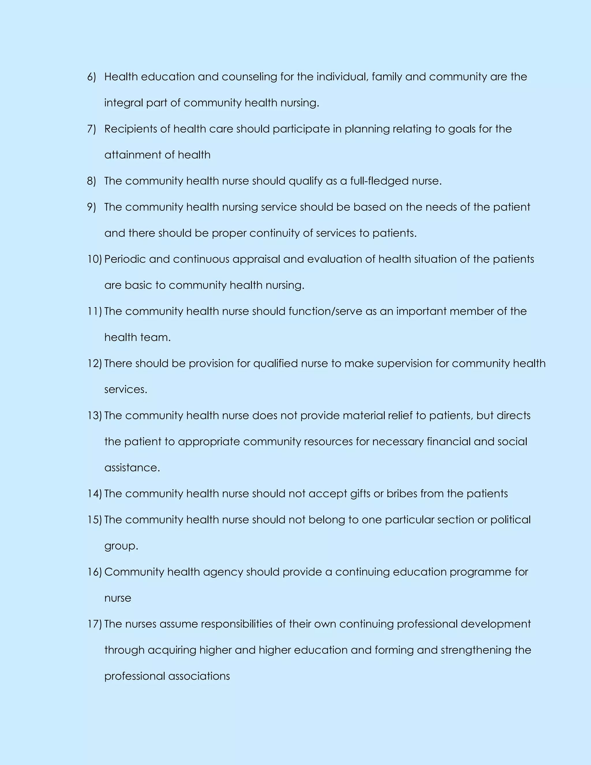 6) Health education and counseling for the individual, family and community are the
integral part of community health nursing.
7) Recipients of health care should participate in planning relating to goals for the
attainment of health
8) The community health nurse should qualify as a full-fledged nurse.
9) The community health nursing service should be based on the needs of the patient
and there should be proper continuity of services to patients.
10) Periodic and continuous appraisal and evaluation of health situation of the patients
are basic to community health nursing.
11) The community health nurse should function/serve as an important member of the
health team.
12) There should be provision for qualified nurse to make supervision for community health
services.
13) The community health nurse does not provide material relief to patients, but directs
the patient to appropriate community resources for necessary financial and social
assistance.
14) The community health nurse should not accept gifts or bribes from the patients
15) The community health nurse should not belong to one particular section or political
group.
16) Community health agency should provide a continuing education programme for
nurse
17) The nurses assume responsibilities of their own continuing professional development
through acquiring higher and higher education and forming and strengthening the
professional associations
 