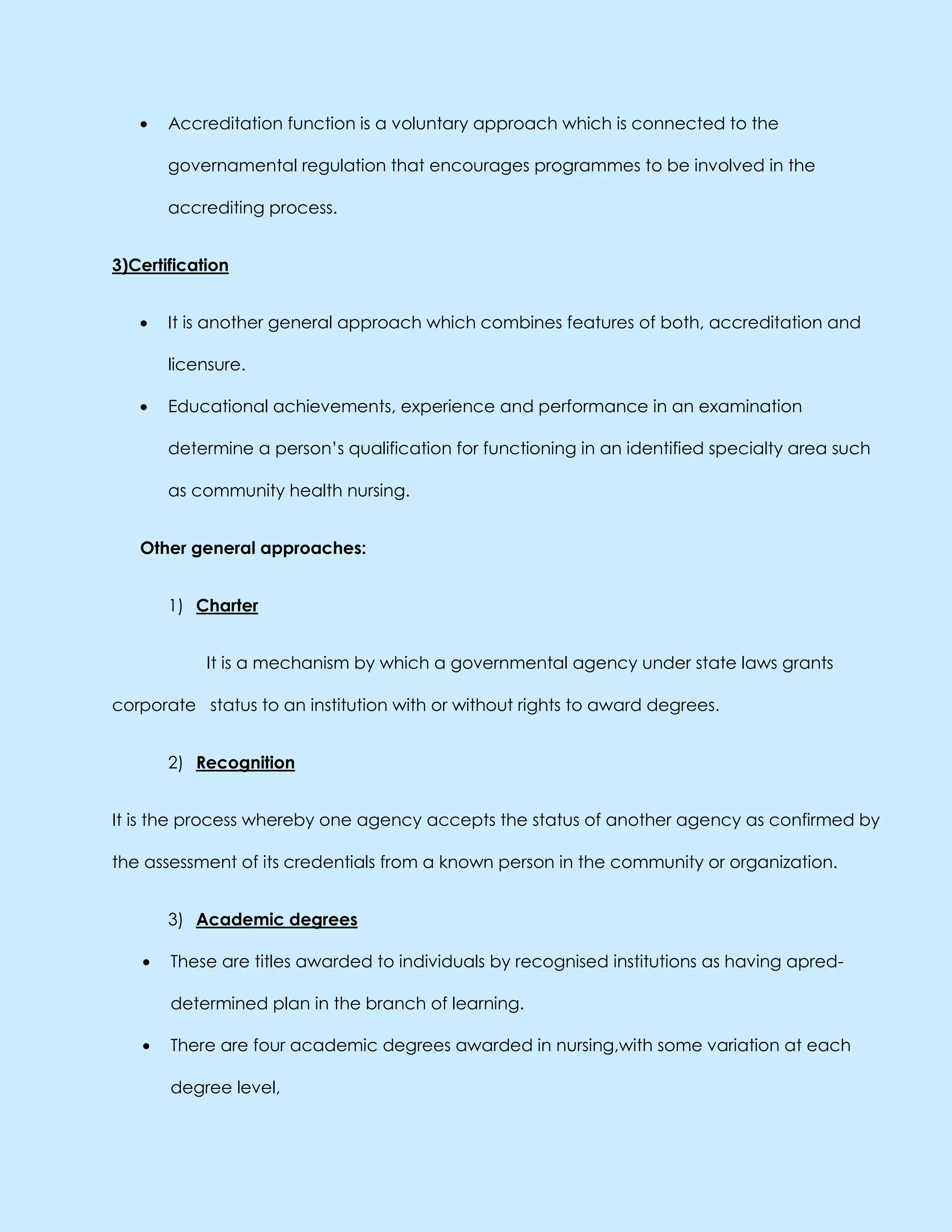 Accreditation function is a voluntary approach which is connected to the
governamental regulation that encourages programmes to be involved in the
accrediting process.
3)Certification
It is another general approach which combines features of both, accreditation and
licensure.
Educational achievements, experience and performance in an examination
determine a person’s qualification for functioning in an identified specialty area such
as community health nursing.
Other general approaches:
1) Charter
It is a mechanism by which a governmental agency under state laws grants
corporate status to an institution with or without rights to award degrees.
2) Recognition
It is the process whereby one agency accepts the status of another agency as confirmed by
the assessment of its credentials from a known person in the community or organization.
3) Academic degrees
These are titles awarded to individuals by recognised institutions as having apred-
determined plan in the branch of learning.
There are four academic degrees awarded in nursing,with some variation at each
degree level,
 