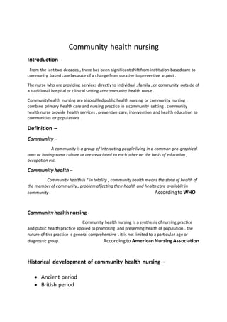 Community health nursing
Introduction -
From the last two decades , there has been significant shift from institution based care to
community based care because of a change from curative to preventive aspect .
The nurse who are providing services directly to individual , family , or community outside of
a traditional hospital or clinical setting are community health nurse .
Communityhealth nursing are also called public health nursing or community nursing ,
combine primary health care and nursing practice in a community setting . community
health nurse provide health services , preventive care, intervention and health education to
communities or populations .
Definition –
Community –
A community is a group of interacting people living in a common geo-graphical
area or having same culture or are associated to each other on the basis of education ,
occupation etc.
Community health –
Community health is “ in totality , community health means the state of health of
the member of community , problem affecting their health and health care available in
community . According to WHO
Community healthnursing -
Community health nursing is a synthesis of nursing practice
and public health practice applied to promoting and preserving health of population . the
nature of this practice is general comprehensive . it is not limited to a particular age or
diagnostic group. According to American Nursing Association
Historical development of community health nursing –
 Ancient period
 British period
 