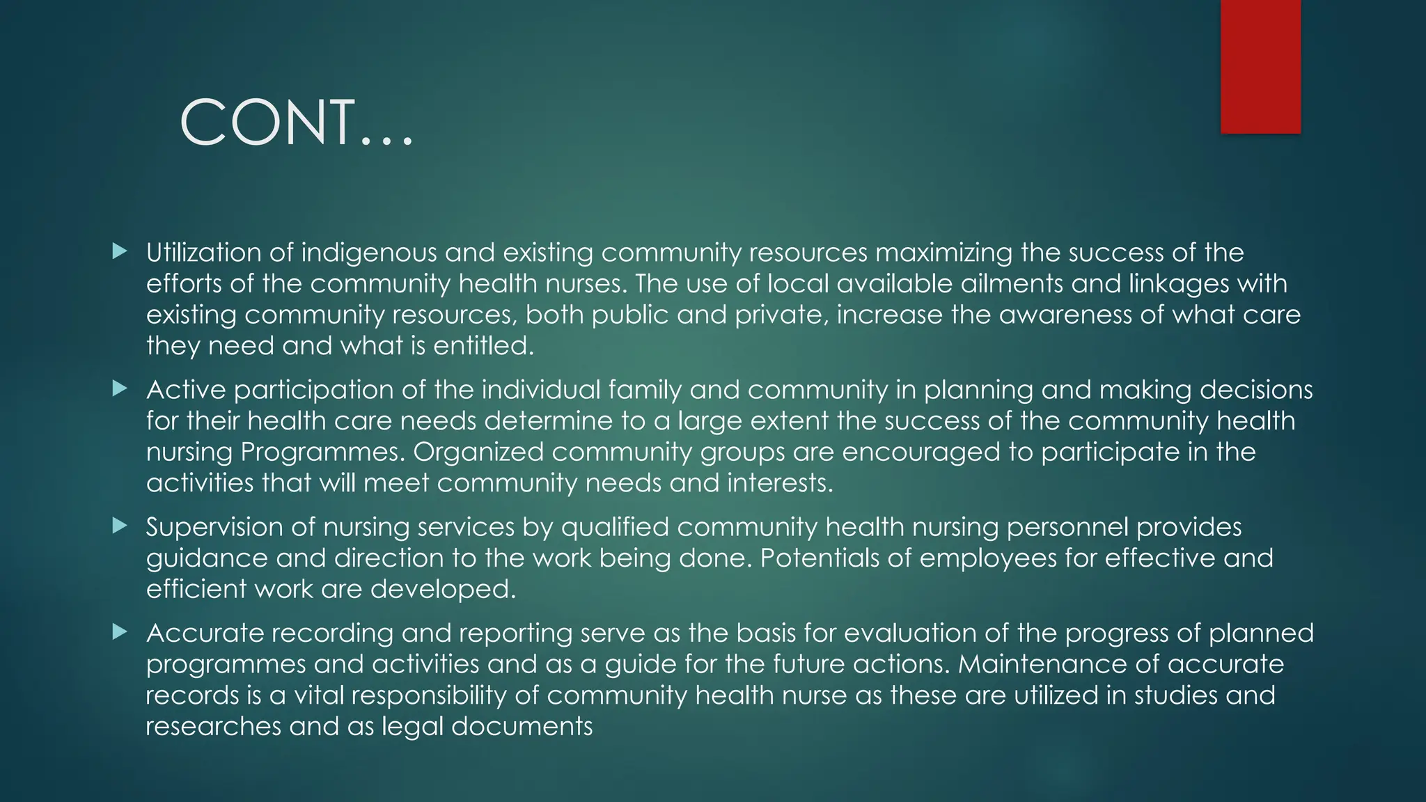 CONT…
 Utilization of indigenous and existing community resources maximizing the success of the
efforts of the community health nurses. The use of local available ailments and linkages with
existing community resources, both public and private, increase the awareness of what care
they need and what is entitled.
 Active participation of the individual family and community in planning and making decisions
for their health care needs determine to a large extent the success of the community health
nursing Programmes. Organized community groups are encouraged to participate in the
activities that will meet community needs and interests.
 Supervision of nursing services by qualified community health nursing personnel provides
guidance and direction to the work being done. Potentials of employees for effective and
efficient work are developed.
 Accurate recording and reporting serve as the basis for evaluation of the progress of planned
programmes and activities and as a guide for the future actions. Maintenance of accurate
records is a vital responsibility of community health nurse as these are utilized in studies and
researches and as legal documents
 