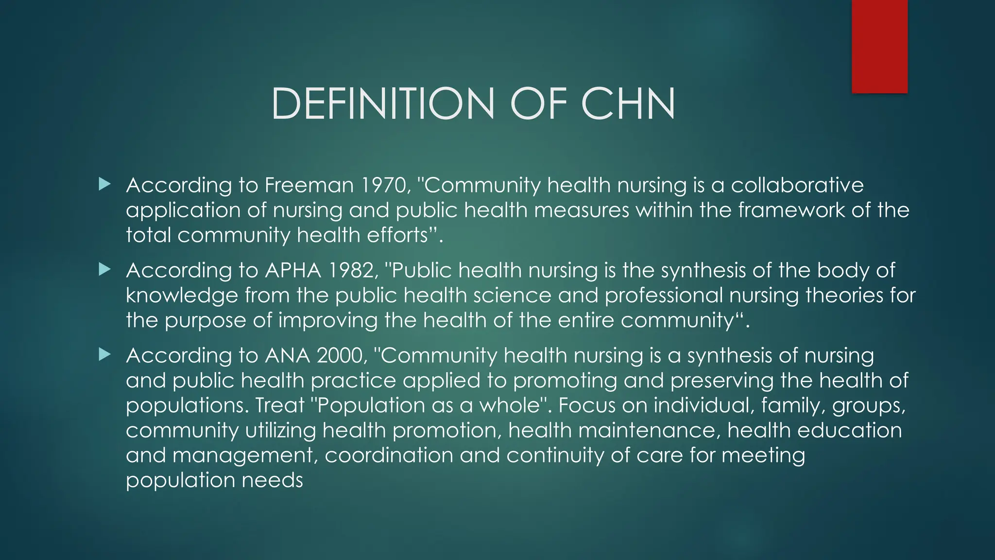 DEFINITION OF CHN
 According to Freeman 1970, "Community health nursing is a collaborative
application of nursing and public health measures within the framework of the
total community health efforts”.
 According to APHA 1982, "Public health nursing is the synthesis of the body of
knowledge from the public health science and professional nursing theories for
the purpose of improving the health of the entire community“.
 According to ANA 2000, "Community health nursing is a synthesis of nursing
and public health practice applied to promoting and preserving the health of
populations. Treat "Population as a whole". Focus on individual, family, groups,
community utilizing health promotion, health maintenance, health education
and management, coordination and continuity of care for meeting
population needs
 