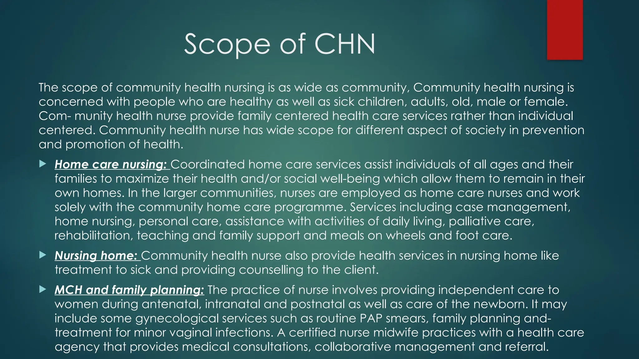 Scope of CHN
The scope of community health nursing is as wide as community, Community health nursing is
concerned with people who are healthy as well as sick children, adults, old, male or female.
Com- munity health nurse provide family centered health care services rather than individual
centered. Community health nurse has wide scope for different aspect of society in prevention
and promotion of health.
 Home care nursing: Coordinated home care services assist individuals of all ages and their
families to maximize their health and/or social well-being which allow them to remain in their
own homes. In the larger communities, nurses are employed as home care nurses and work
solely with the community home care programme. Services including case management,
home nursing, personal care, assistance with activities of daily living, palliative care,
rehabilitation, teaching and family support and meals on wheels and foot care.
 Nursing home: Community health nurse also provide health services in nursing home like
treatment to sick and providing counselling to the client.
 MCH and family planning: The practice of nurse involves providing independent care to
women during antenatal, intranatal and postnatal as well as care of the newborn. It may
include some gynecological services such as routine PAP smears, family planning and-
treatment for minor vaginal infections. A certified nurse midwife practices with a health care
agency that provides medical consultations, collaborative management and referral.
 