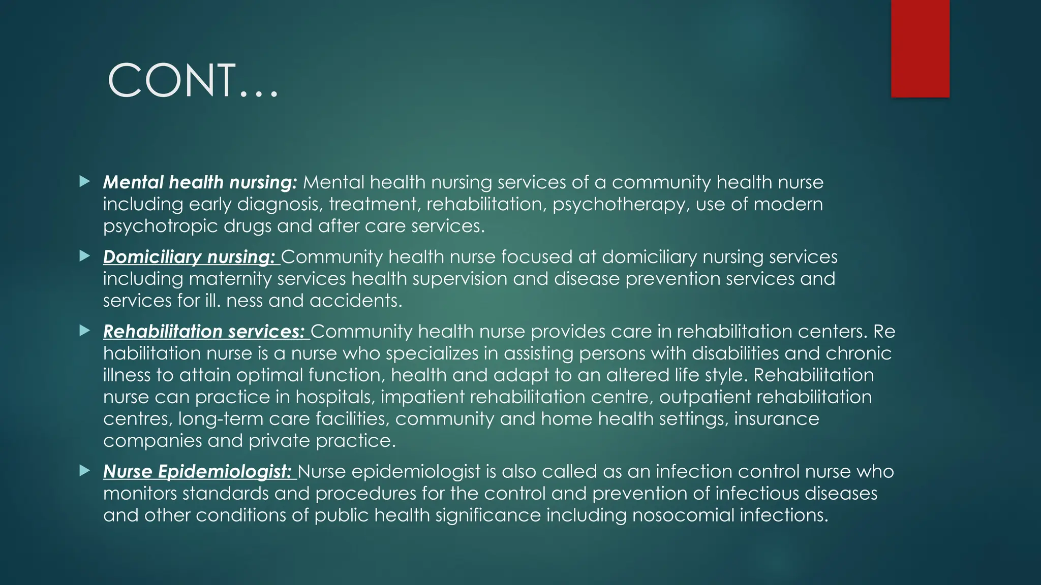 CONT…
 Mental health nursing: Mental health nursing services of a community health nurse
including early diagnosis, treatment, rehabilitation, psychotherapy, use of modern
psychotropic drugs and after care services.
 Domiciliary nursing: Community health nurse focused at domiciliary nursing services
including maternity services health supervision and disease prevention services and
services for ill. ness and accidents.
 Rehabilitation services: Community health nurse provides care in rehabilitation centers. Re
habilitation nurse is a nurse who specializes in assisting persons with disabilities and chronic
illness to attain optimal function, health and adapt to an altered life style. Rehabilitation
nurse can practice in hospitals, impatient rehabilitation centre, outpatient rehabilitation
centres, long-term care facilities, community and home health settings, insurance
companies and private practice.
 Nurse Epidemiologist: Nurse epidemiologist is also called as an infection control nurse who
monitors standards and procedures for the control and prevention of infectious diseases
and other conditions of public health significance including nosocomial infections.
 