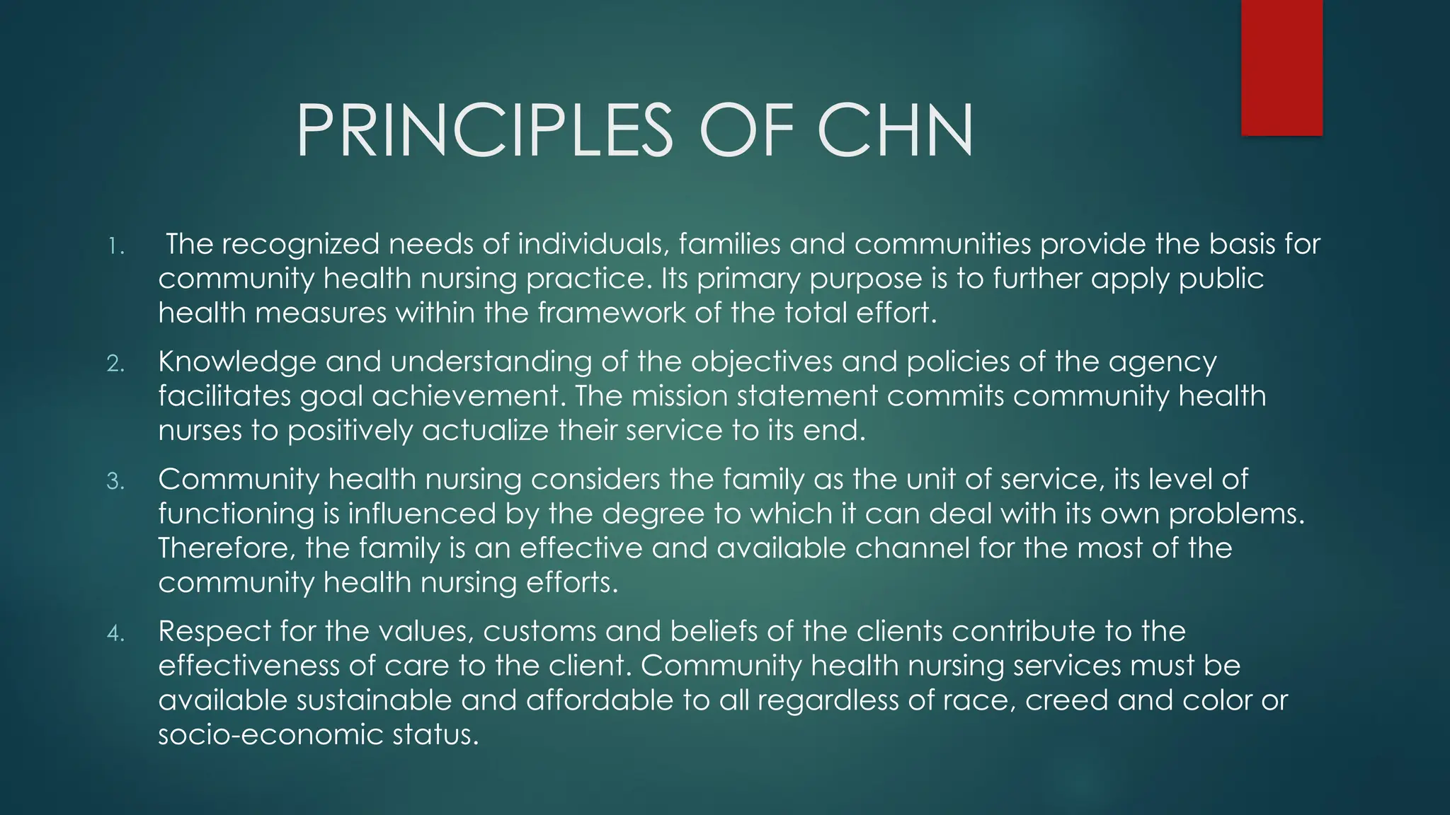 PRINCIPLES OF CHN
1. The recognized needs of individuals, families and communities provide the basis for
community health nursing practice. Its primary purpose is to further apply public
health measures within the framework of the total effort.
2. Knowledge and understanding of the objectives and policies of the agency
facilitates goal achievement. The mission statement commits community health
nurses to positively actualize their service to its end.
3. Community health nursing considers the family as the unit of service, its level of
functioning is influenced by the degree to which it can deal with its own problems.
Therefore, the family is an effective and available channel for the most of the
community health nursing efforts.
4. Respect for the values, customs and beliefs of the clients contribute to the
effectiveness of care to the client. Community health nursing services must be
available sustainable and affordable to all regardless of race, creed and color or
socio-economic status.
 