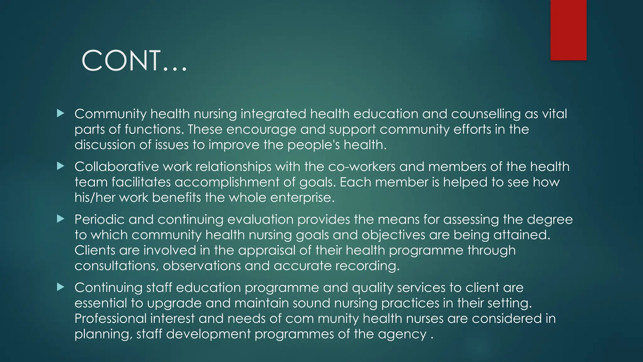 CONT…
 Community health nursing integrated health education and counselling as vital
parts of functions. These encourage and support community efforts in the
discussion of issues to improve the people's health.
 Collaborative work relationships with the co-workers and members of the health
team facilitates accomplishment of goals. Each member is helped to see how
his/her work benefits the whole enterprise.
 Periodic and continuing evaluation provides the means for assessing the degree
to which community health nursing goals and objectives are being attained.
Clients are involved in the appraisal of their health programme through
consultations, observations and accurate recording.
 Continuing staff education programme and quality services to client are
essential to upgrade and maintain sound nursing practices in their setting.
Professional interest and needs of com munity health nurses are considered in
planning, staff development programmes of the agency .
 