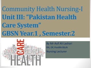 Community Health Nursing-I
Unit III: “Pakistan Health
Care System”
GBSN Year.1 , Semester.2
By Mr Asif Ali Lashari
RN, DP, PostRN BScN
Nursing Lecturer
 