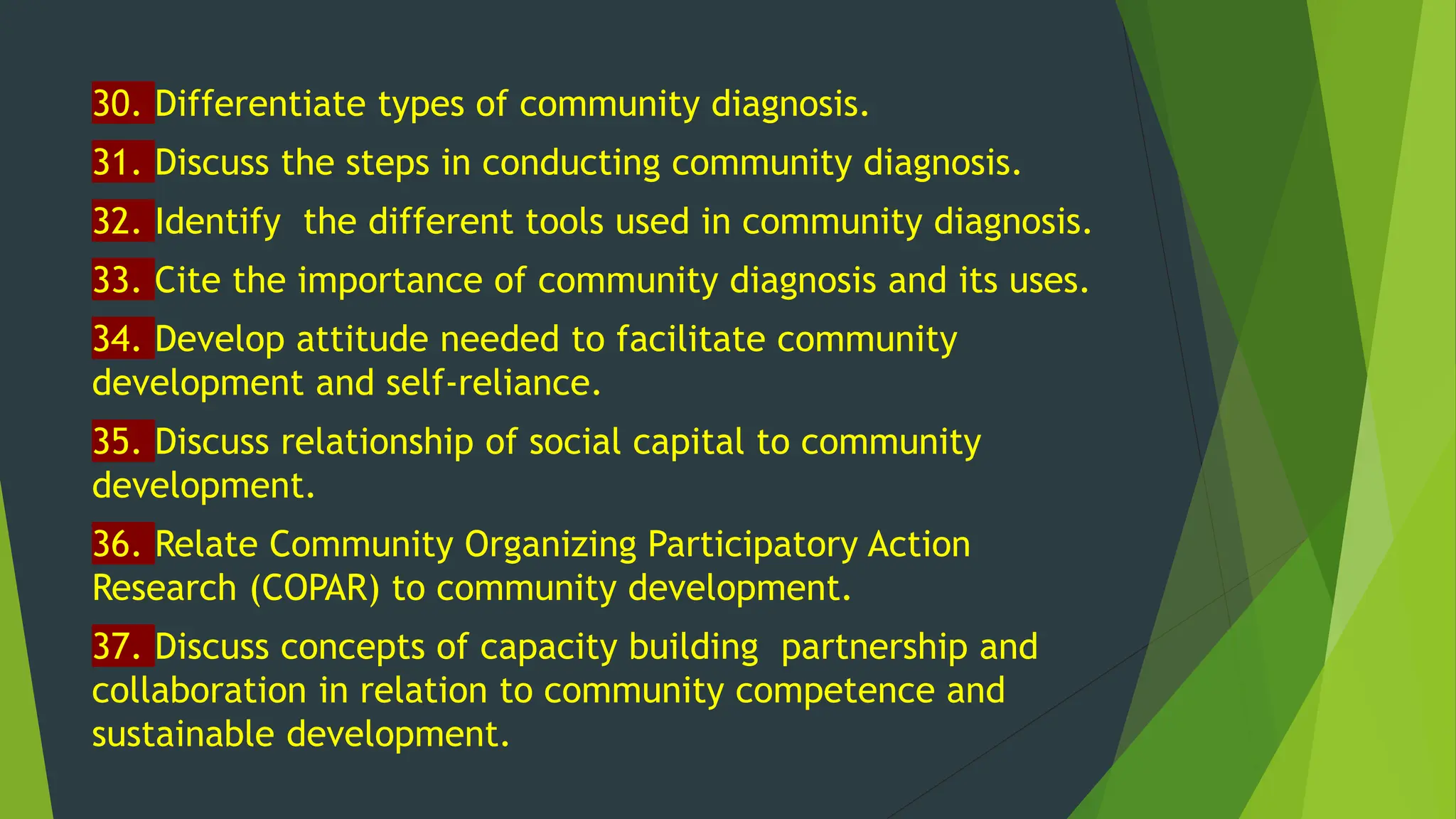 30. Differentiate types of community diagnosis.
31. Discuss the steps in conducting community diagnosis.
32. Identify the different tools used in community diagnosis.
33. Cite the importance of community diagnosis and its uses.
34. Develop attitude needed to facilitate community
development and self-reliance.
35. Discuss relationship of social capital to community
development.
36. Relate Community Organizing Participatory Action
Research (COPAR) to community development.
37. Discuss concepts of capacity building partnership and
collaboration in relation to community competence and
sustainable development.
 