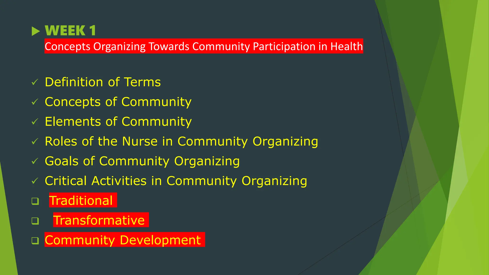  WEEK 1
Concepts Organizing Towards Community Participation in Health
 Definition of Terms
 Concepts of Community
 Elements of Community
 Roles of the Nurse in Community Organizing
 Goals of Community Organizing
 Critical Activities in Community Organizing
 Traditional
 Transformative
 Community Development
 