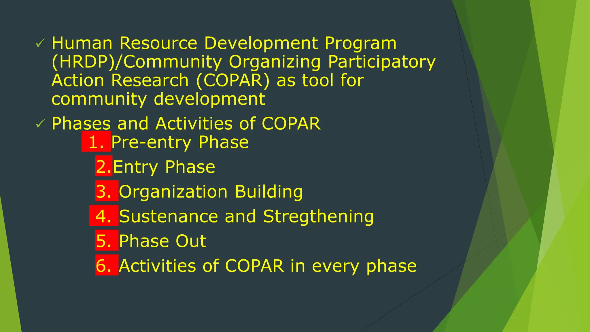  Human Resource Development Program
(HRDP)/Community Organizing Participatory
Action Research (COPAR) as tool for
community development
 Phases and Activities of COPAR
1. Pre-entry Phase
2.Entry Phase
3. Organization Building
4. Sustenance and Stregthening
5. Phase Out
6. Activities of COPAR in every phase
 