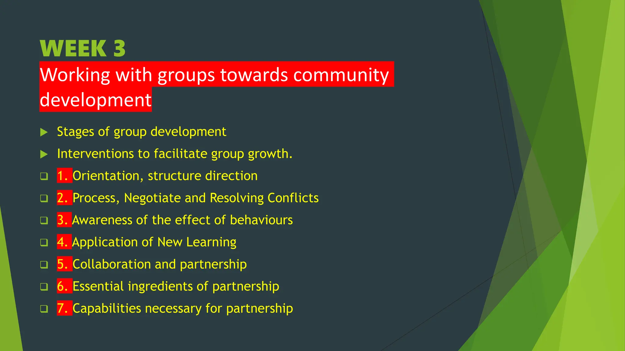 WEEK 3
Working with groups towards community
development
 Stages of group development
 Interventions to facilitate group growth.
 1. Orientation, structure direction
 2. Process, Negotiate and Resolving Conflicts
 3. Awareness of the effect of behaviours
 4. Application of New Learning
 5. Collaboration and partnership
 6. Essential ingredients of partnership
 7. Capabilities necessary for partnership
 