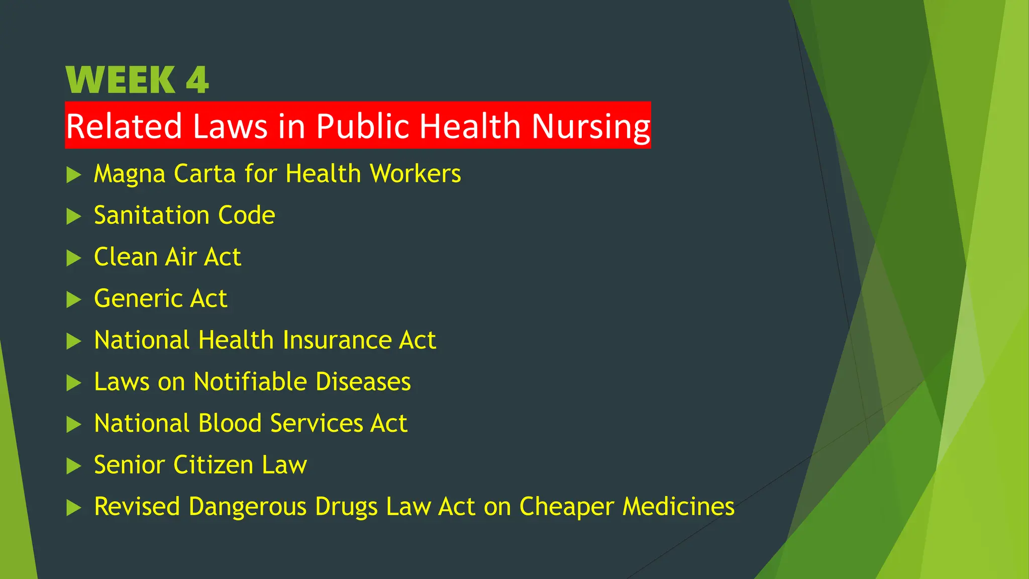 WEEK 4
Related Laws in Public Health Nursing
 Magna Carta for Health Workers
 Sanitation Code
 Clean Air Act
 Generic Act
 National Health Insurance Act
 Laws on Notifiable Diseases
 National Blood Services Act
 Senior Citizen Law
 Revised Dangerous Drugs Law Act on Cheaper Medicines
 