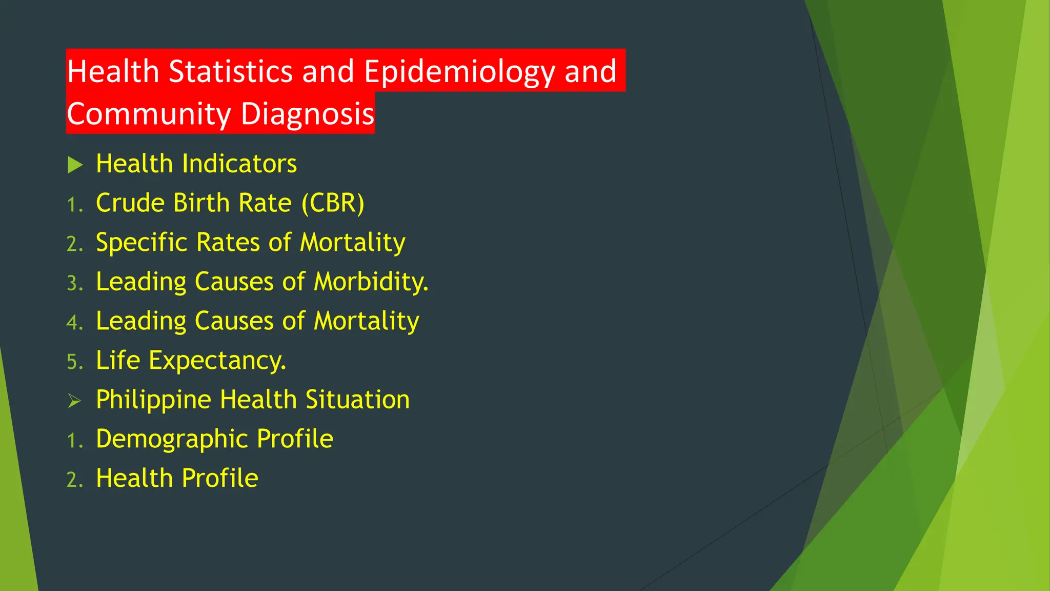 Health Statistics and Epidemiology and
Community Diagnosis
 Health Indicators
1. Crude Birth Rate (CBR)
2. Specific Rates of Mortality
3. Leading Causes of Morbidity.
4. Leading Causes of Mortality
5. Life Expectancy.
 Philippine Health Situation
1. Demographic Profile
2. Health Profile
 