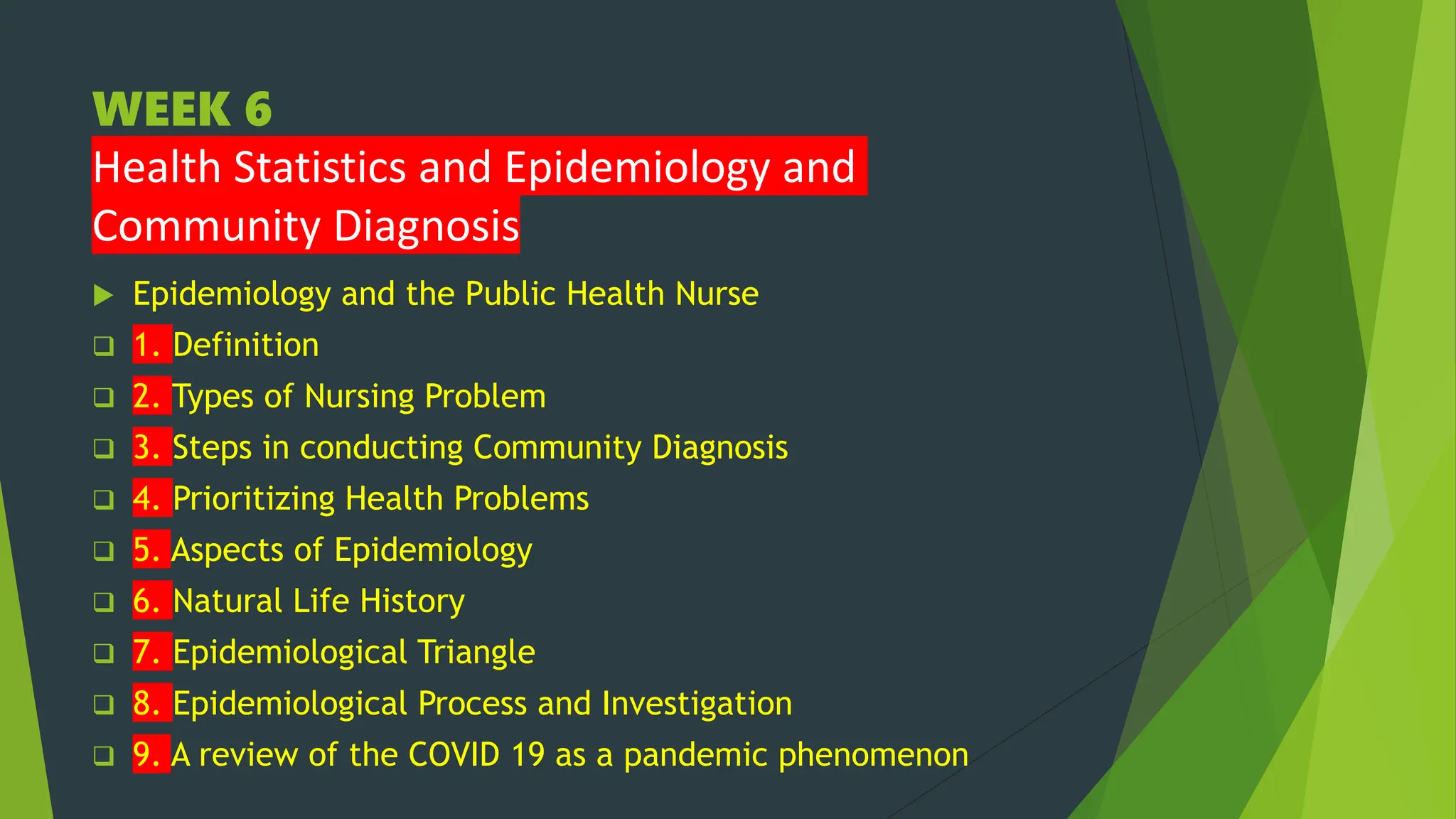 WEEK 6
Health Statistics and Epidemiology and
Community Diagnosis
 Epidemiology and the Public Health Nurse
 1. Definition
 2. Types of Nursing Problem
 3. Steps in conducting Community Diagnosis
 4. Prioritizing Health Problems
 5. Aspects of Epidemiology
 6. Natural Life History
 7. Epidemiological Triangle
 8. Epidemiological Process and Investigation
 9. A review of the COVID 19 as a pandemic phenomenon
 