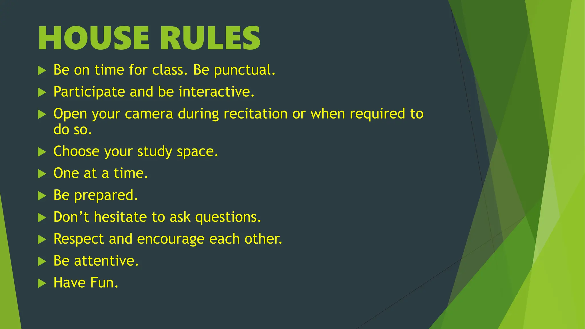 HOUSE RULES
 Be on time for class. Be punctual.
 Participate and be interactive.
 Open your camera during recitation or when required to
do so.
 Choose your study space.
 One at a time.
 Be prepared.
 Don’t hesitate to ask questions.
 Respect and encourage each other.
 Be attentive.
 Have Fun.
 