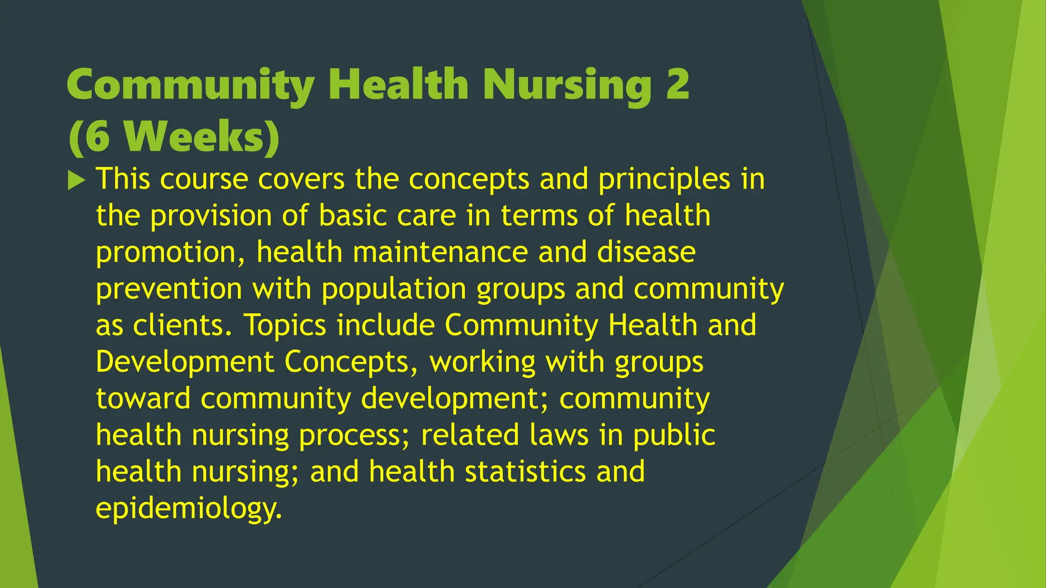 Community Health Nursing 2
(6 Weeks)
 This course covers the concepts and principles in
the provision of basic care in terms of health
promotion, health maintenance and disease
prevention with population groups and community
as clients. Topics include Community Health and
Development Concepts, working with groups
toward community development; community
health nursing process; related laws in public
health nursing; and health statistics and
epidemiology.
 