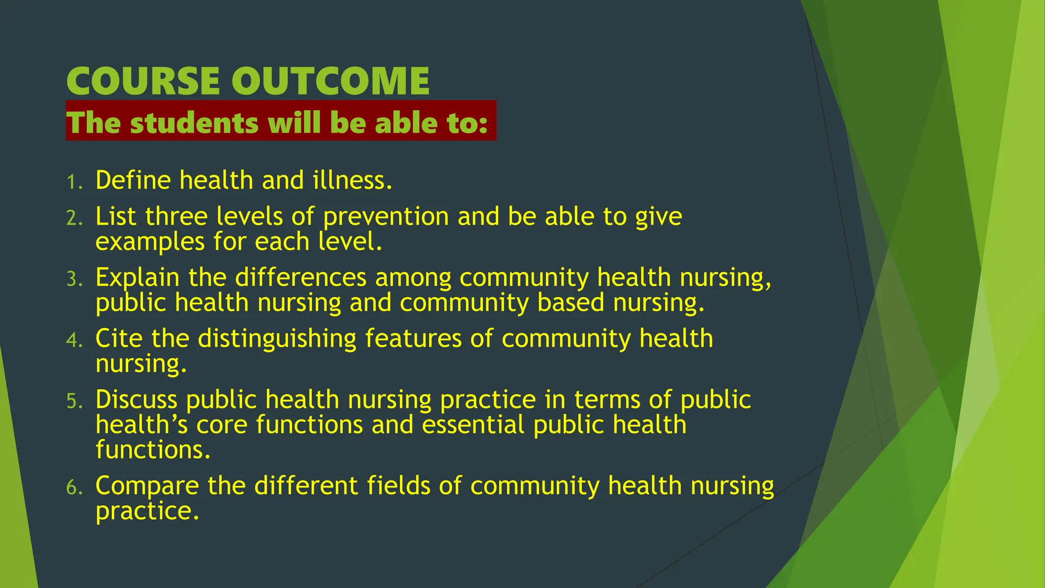 COURSE OUTCOME
The students will be able to:
1. Define health and illness.
2. List three levels of prevention and be able to give
examples for each level.
3. Explain the differences among community health nursing,
public health nursing and community based nursing.
4. Cite the distinguishing features of community health
nursing.
5. Discuss public health nursing practice in terms of public
health’s core functions and essential public health
functions.
6. Compare the different fields of community health nursing
practice.
 