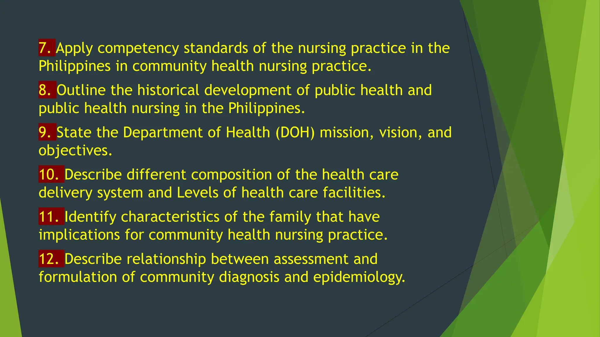 7. Apply competency standards of the nursing practice in the
Philippines in community health nursing practice.
8. Outline the historical development of public health and
public health nursing in the Philippines.
9. State the Department of Health (DOH) mission, vision, and
objectives.
10. Describe different composition of the health care
delivery system and Levels of health care facilities.
11. Identify characteristics of the family that have
implications for community health nursing practice.
12. Describe relationship between assessment and
formulation of community diagnosis and epidemiology.
 