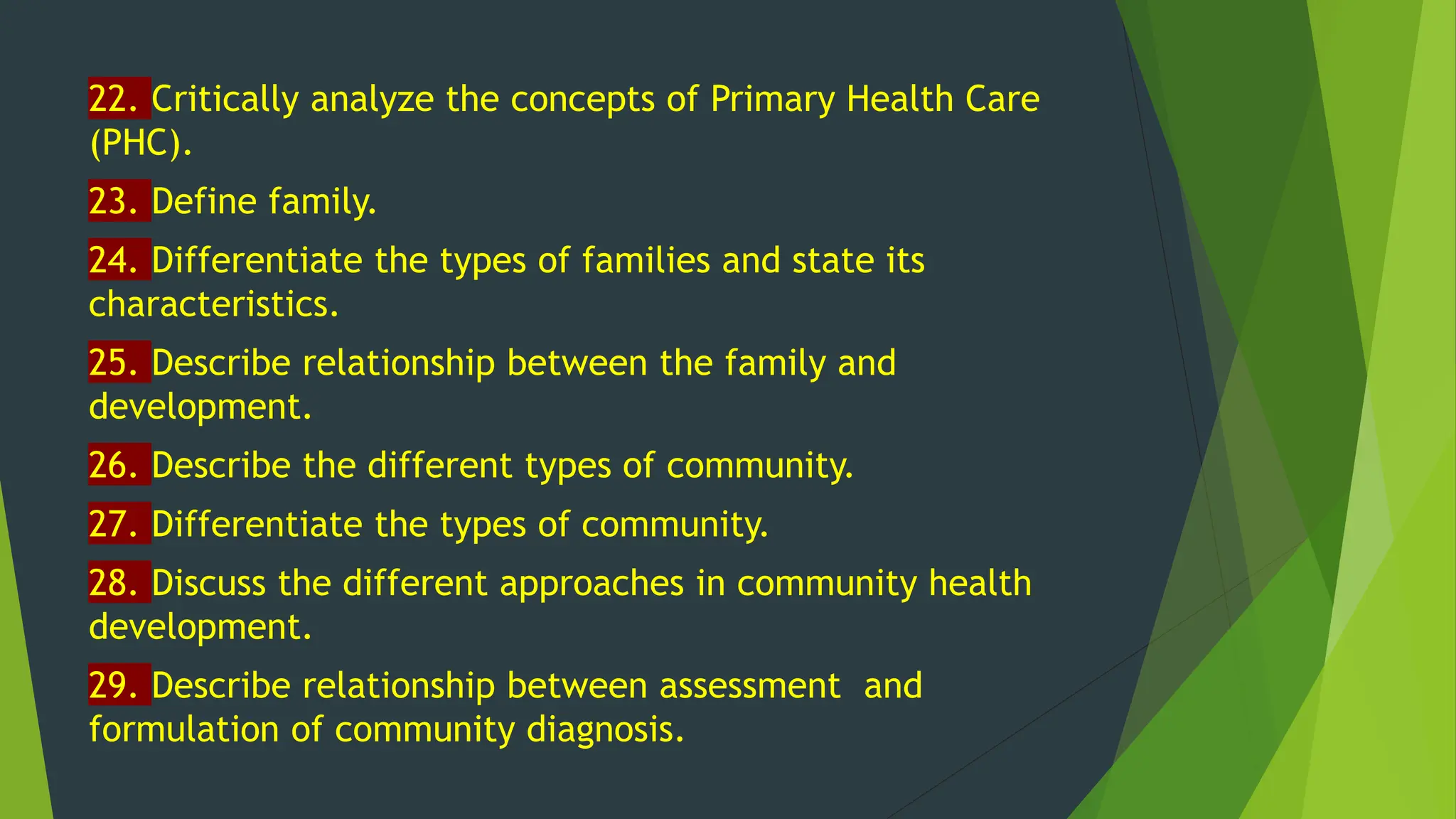 22. Critically analyze the concepts of Primary Health Care
(PHC).
23. Define family.
24. Differentiate the types of families and state its
characteristics.
25. Describe relationship between the family and
development.
26. Describe the different types of community.
27. Differentiate the types of community.
28. Discuss the different approaches in community health
development.
29. Describe relationship between assessment and
formulation of community diagnosis.
 