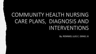 COMMUNITY HEALTH NURSING
CARE PLANS, DIAGNOSIS AND
INTERVENTIONS
By: ROMMEL LUIS C. ISRAEL III
 