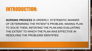 INTRODUCTION:
NURSING PROCESS IS ORDERLY, SYSTEMATIC MANNER
OF DETERMINING THE PATIENT’S PROBLEM, MAKING PLAN
TO SOLVE THEM, INITIATING THE PLAN AND EVALUATING
THE EXTENT TO WHICH THE PLAN WAS EFFECTIVE IN
RESOLVING THE PROBLEMS IDENTIFIED
 