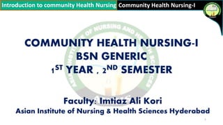 Community Health Nursing-I
FACULTY: IMTIAZ ALI KORI (ASIAN INSTITUTE OF NURSING AND HEALTH SCIENCES HYDERABAD)
Introduction to community Health Nursing
COMMUNITY HEALTH NURSING-I
BSN GENERIC
1ST YEAR , 2ND SEMESTER
Faculty: Imtiaz Ali Kori
Asian Institute of Nursing & Health Sciences Hyderabad
1
 