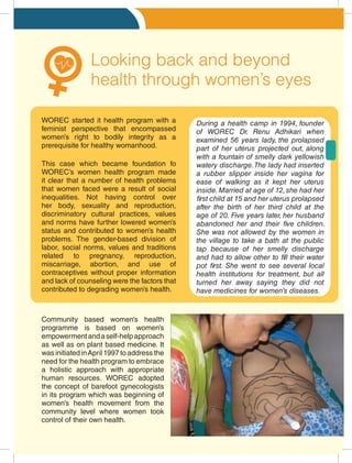 Looking back and beyond
health through women’s eyes
Community based women’s health
programme is based on women’s
empowermentandaself-helpapproach
as well as on plant based medicine. It
was initiated inApril 1997 to address the
need for the health program to embrace
a holistic approach with appropriate
human resources. WOREC adopted
the concept of barefoot gynecologists
in its program which was beginning of
women’s health movement from the
community level where women took
control of their own health.
This case which became foundation fo
WOREC’s women health program made
it clear that a number of health problems
that women faced were a result of social
inequalities. Not having control over
her body, sexuality and reproduction,
discriminatory cultural practices, values
and norms have further lowered women’s
status and contributed to women’s health
problems. The gender-based division of
labor, social norms, values and traditions
related to pregnancy, reproduction,
miscarriage, abortion, and use of
contraceptives without proper information
and lack of counseling were the factors that
contributed to degrading women’s health.
During a health camp in 1994, founder
of WOREC Dr. Renu Adhikari when
examined 56 years lady, the prolapsed
part of her uterus projected out, along
with a fountain of smelly dark yellowish
watery discharge.The lady had inserted
a rubber slipper inside her vagina for
ease of walking as it kept her uterus
inside.Married at age of 12,she had her
first child at 15 and her uterus prolapsed
after the birth of her third child at the
age of 20. Five years later, her husband
abandoned her and their five children.
She was not allowed by the women in
the village to take a bath at the public
tap because of her smelly discharge
and had to allow other to fill their water
pot first. She went to see several local
health institutions for treatment, but all
turned her away saying they did not
have medicines for women’s diseases.
WOREC started it health program with a
feminist perspective that encompassed
women’s right to bodily integrity as a
prerequisite for healthy womanhood.
 