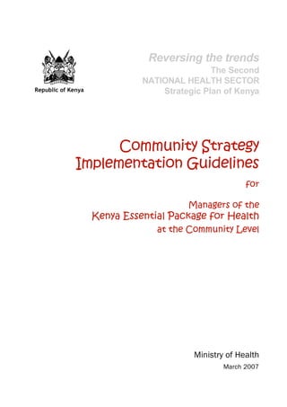 iImplementation Guidelines
Republic of Kenya
Community Strategy
Implementation Guidelines
for
Managers of the
Kenya Essential Package for Health
at the Community Level
Ministry of Health
March 2007
Reversing the trends
The Second
NATIONAL HEALTH SECTOR
Strategic Plan of Kenya
 