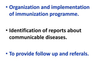 • Organization and implementation
of immunization programme.
• Identification of reports about
communicable diseases.
• To provide follow up and referals.
 