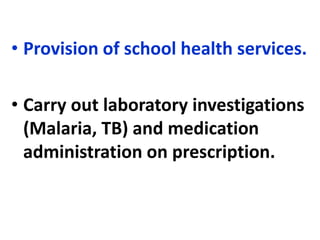 • Provision of school health services.
• Carry out laboratory investigations
(Malaria, TB) and medication
administration on prescription.
 