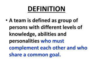 DEFINITION
• A team is defined as group of
persons with different levels of
knowledge, abilities and
personalities who must
complement each other and who
share a common goal.
 