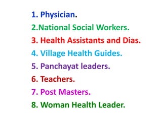 1. Physician.
2.National Social Workers.
3. Health Assistants and Dias.
4. Village Health Guides.
5. Panchayat leaders.
6. Teachers.
7. Post Masters.
8. Woman Health Leader.
 