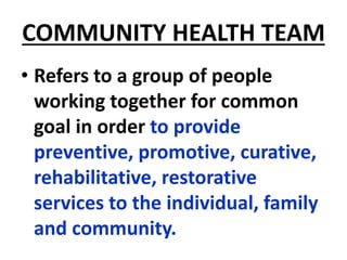 COMMUNITY HEALTH TEAM
• Refers to a group of people
working together for common
goal in order to provide
preventive, promotive, curative,
rehabilitative, restorative
services to the individual, family
and community.
 