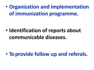 • Organization and implementation
of immunization programme.
• Identification of reports about
communicable diseases.
• Toprovide follow up and referals.
 