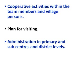 • Cooperative activities within the
team members and village
persons.
• Plan for visiting.
• Administration in primary and
sub centres and district levels.
 