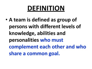 DEFINITION
• A team is defined as group of
persons with different levels of
knowledge, abilities and
personalities who must
complement each other and who
share a common goal.
 