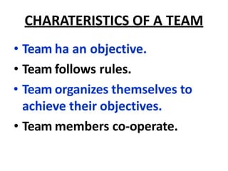CHARATERISTICS OF A TEAM
• Team ha an objective.
• Team follows rules.
• Team organizes themselves to
achieve their objectives.
• Team members co-operate.
 