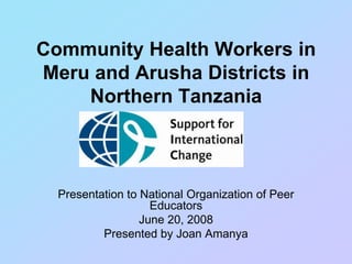 Community Health Workers in
Meru and Arusha Districts in
Northern Tanzania
Presentation to National Organization of Peer
Educators
June 20, 2008
Presented by Joan Amanya
 