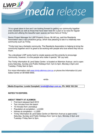 “It is a great place to live and I am looking forward to getting our community together
(new residents as well as those that have been here for a year or so now) for regular
events and utilising the beautiful open spaces we have here at Trinity.”
Senior Project Manager for LWP Property Group, Mr Alf Lay, said the Residents
Association was a very proactive group, which was pleasing to see in a relatively new
community such as Trinity.
“Trinity truly has a fantastic community. The Residents Association is helping to bring the
community together and it is great to be working with people who love where they live so
much.
“As a developer LWP works hard to create spaces and the amenity to encourage
community, however, it is the people who make it special,” Mr Lay said.
The Trinity Information & Land Sales Centre is located on Marmion Avenue and is open
every Saturday, Sunday and Public Holidays from 1pm to 5pm, Monday 2-5pm and
Tuesday- Friday 9am to 5pm.
For more information visit www.trinity-alkimos.com.au or phone the Information & Land
Sales Centre on 08 9590 0000.
-ends-
Media Enquiries: Lorelei Campbell, lorelei@holapr.com.au, Ph: 0432 163 334
NOTES TO EDITORS:
ABOUT TRINITY AT ALKIMOS:
• First land released April 2010
• Two minutes from the beach
• 10 minutes from Joondalup
• Population at completion – c.8,000
• Homes at completion – c.2,800
• Trinity Information & Land Sales Centre on Marmion Avenue is open every
Saturday, Sunday and Public Holidays from 1pm to 5pm, Monday 2-5pm and
Tuesday- Friday 9am to 5pm.
 