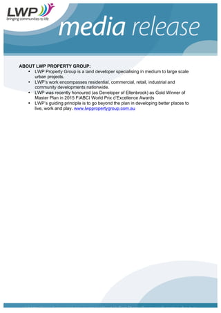 ABOUT LWP PROPERTY GROUP:
• LWP Property Group is a land developer specialising in medium to large scale
urban projects.
• LWP’s work encompasses residential, commercial, retail, industrial and
community developments nationwide.
• LWP was recently honoured (as Developer of Ellenbrook) as Gold Winner of
Master Plan in 2015 FIABCI World Prix d’Excellence Awards
• LWP’s guiding principle is to go beyond the plan in developing better places to
live, work and play. www.lwppropertygroup.com.au
 