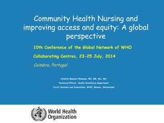 Community Health Nursing and 
improving access and equity: A global 
perspective 
 10th Conference of the Global Network of WHO 
 Collaborating Centres, 23-25 July, 2014 
 Coimbra, Portugal 
Annette Mwansa Nkowane, RN, RM, Bsc, MA 
Technical Officer, Health Workforce Department 
Health Systems and Innovations, WHO, Geneva, Switzerland 
 