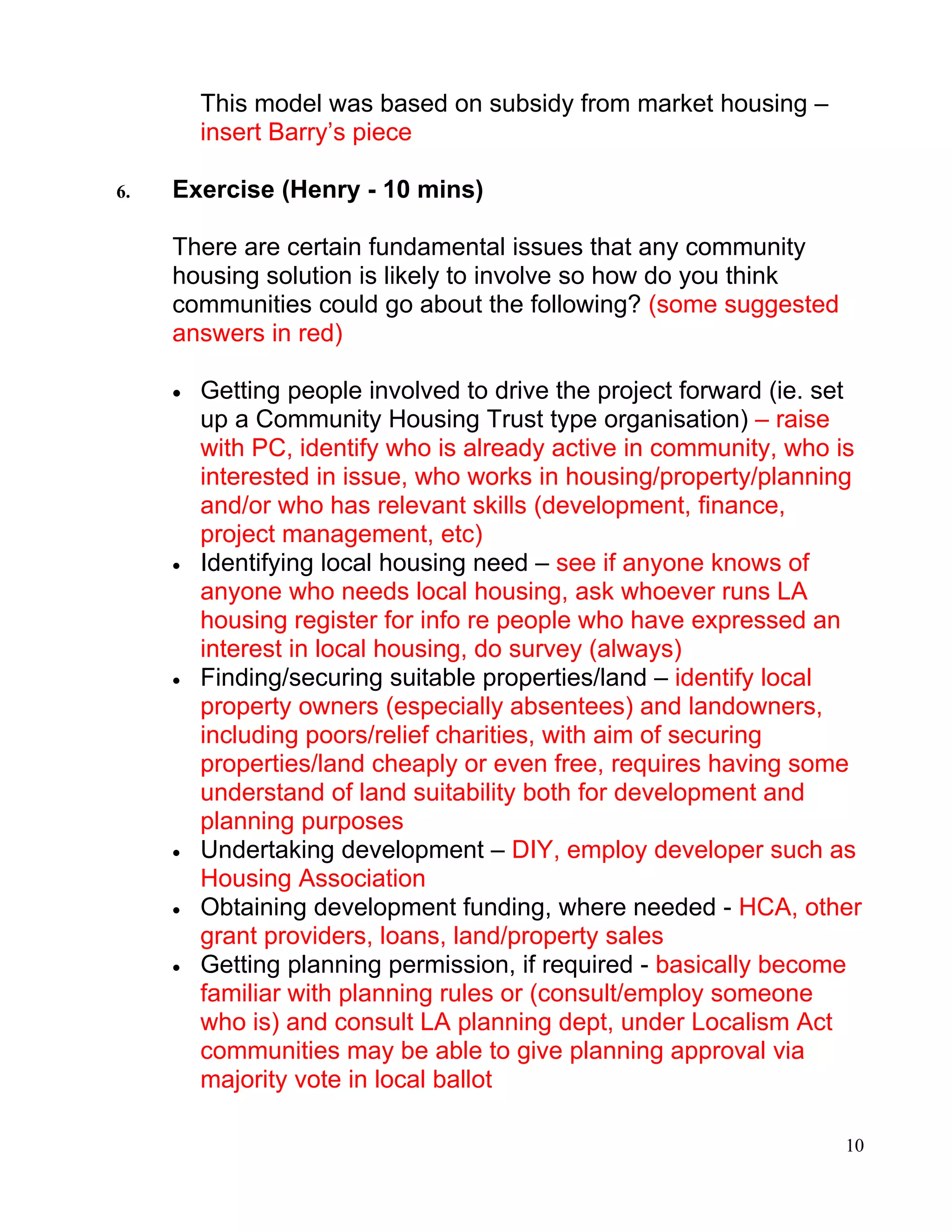 This model was based on subsidy from market housing –
         insert Barry’s piece

6.   Exercise (Henry - 10 mins)

     There are certain fundamental issues that any community
     housing solution is likely to involve so how do you think
     communities could go about the following? (some suggested
     answers in red)

     •   Getting people involved to drive the project forward (ie. set
         up a Community Housing Trust type organisation) – raise
         with PC, identify who is already active in community, who is
         interested in issue, who works in housing/property/planning
         and/or who has relevant skills (development, finance,
         project management, etc)
     •   Identifying local housing need – see if anyone knows of
         anyone who needs local housing, ask whoever runs LA
         housing register for info re people who have expressed an
         interest in local housing, do survey (always)
     •   Finding/securing suitable properties/land – identify local
         property owners (especially absentees) and landowners,
         including poors/relief charities, with aim of securing
         properties/land cheaply or even free, requires having some
         understand of land suitability both for development and
         planning purposes
     •   Undertaking development – DIY, employ developer such as
         Housing Association
     •   Obtaining development funding, where needed - HCA, other
         grant providers, loans, land/property sales
     •   Getting planning permission, if required - basically become
         familiar with planning rules or (consult/employ someone
         who is) and consult LA planning dept, under Localism Act
         communities may be able to give planning approval via
         majority vote in local ballot

                                                                    10
 