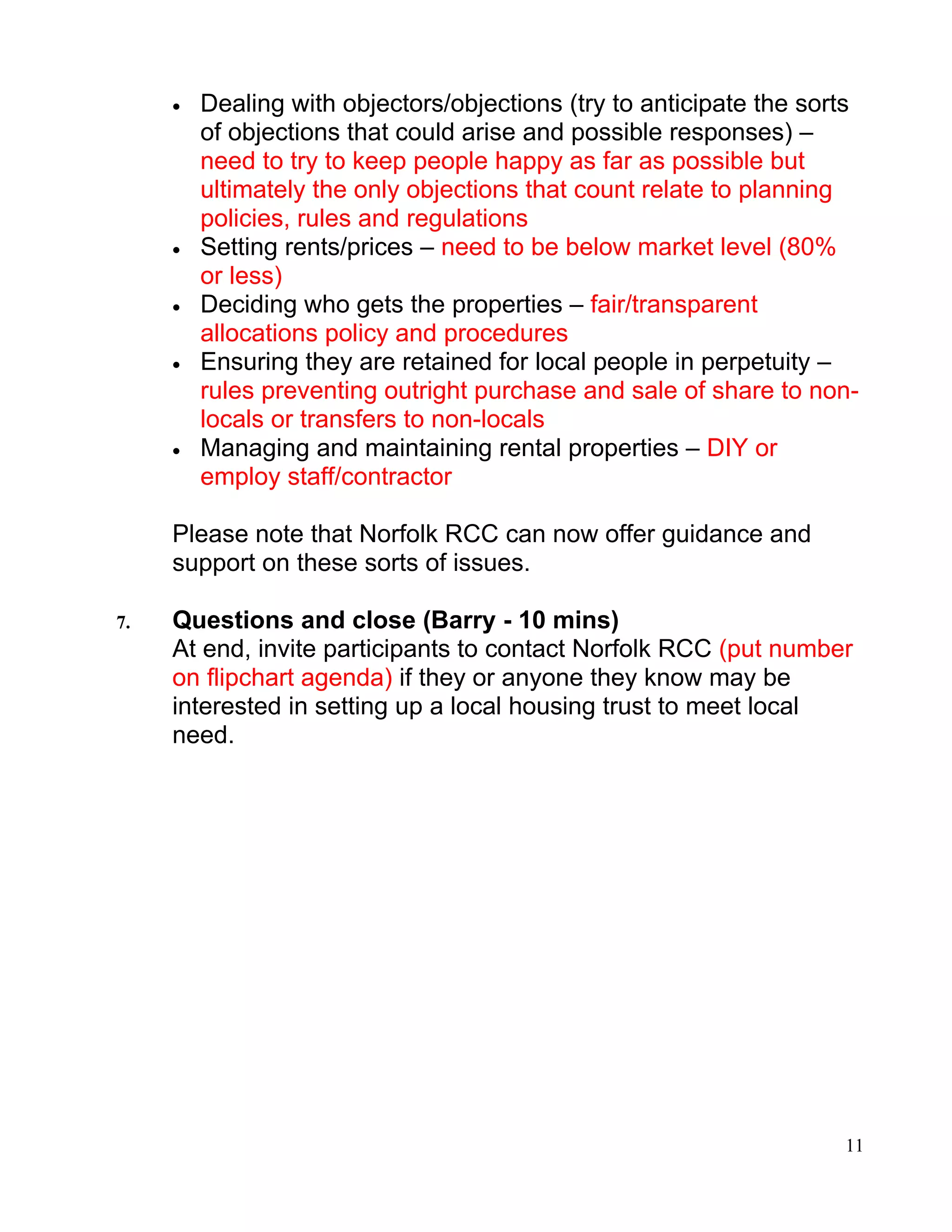 •   Dealing with objectors/objections (try to anticipate the sorts
         of objections that could arise and possible responses) –
         need to try to keep people happy as far as possible but
         ultimately the only objections that count relate to planning
         policies, rules and regulations
     •   Setting rents/prices – need to be below market level (80%
         or less)
     •   Deciding who gets the properties – fair/transparent
         allocations policy and procedures
     •   Ensuring they are retained for local people in perpetuity –
         rules preventing outright purchase and sale of share to non-
         locals or transfers to non-locals
     •   Managing and maintaining rental properties – DIY or
         employ staff/contractor

     Please note that Norfolk RCC can now offer guidance and
     support on these sorts of issues.

7.   Questions and close (Barry - 10 mins)
     At end, invite participants to contact Norfolk RCC (put number
     on flipchart agenda) if they or anyone they know may be
     interested in setting up a local housing trust to meet local
     need.




                                                                     11
 